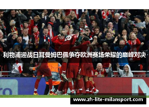 利物浦迎战日耳曼姆巴佩争夺欧洲赛场荣耀的巅峰对决