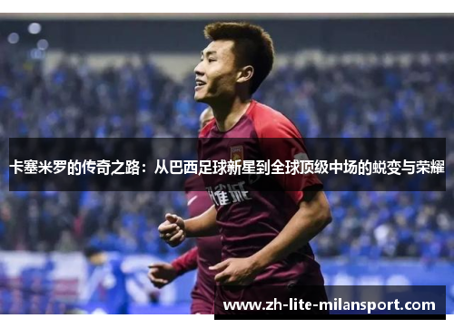 卡塞米罗的传奇之路：从巴西足球新星到全球顶级中场的蜕变与荣耀